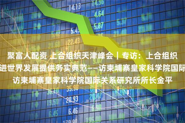 聚富人配资 上合组织天津峰会｜专访：上合组织为维护地区和平、促进世界发展提供务实典范——访柬埔寨皇家科学院国际关系研究所所长金平