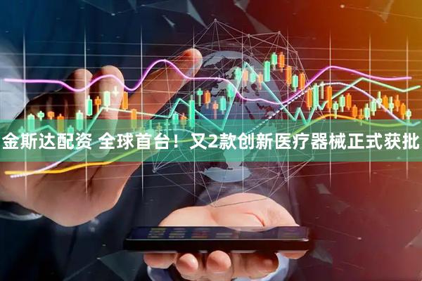 金斯达配资 全球首台！又2款创新医疗器械正式获批