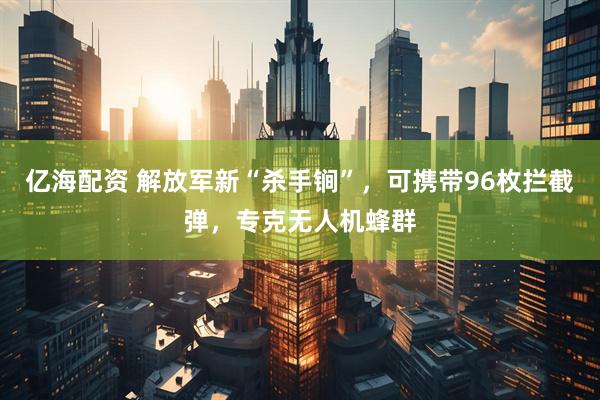 亿海配资 解放军新“杀手锏”，可携带96枚拦截弹，专克无人机蜂群