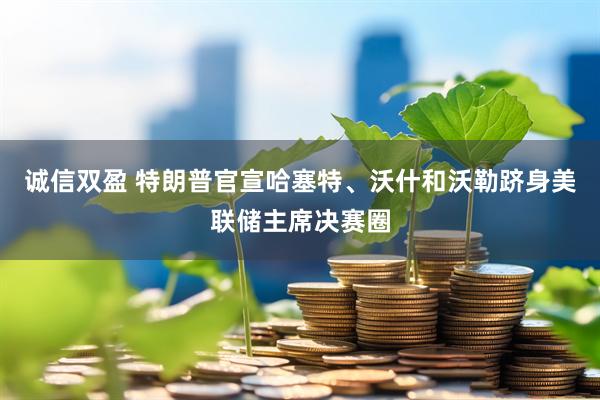 诚信双盈 特朗普官宣哈塞特、沃什和沃勒跻身美联储主席决赛圈