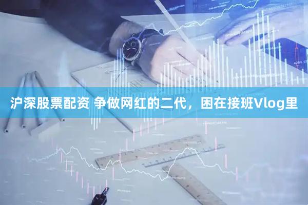 沪深股票配资 争做网红的二代，困在接班Vlog里