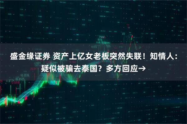 盛金缘证券 资产上亿女老板突然失联！知情人：疑似被骗去泰国？多方回应→