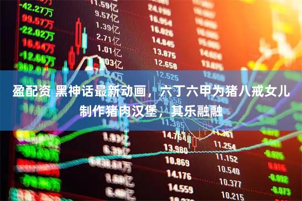 盈配资 黑神话最新动画，六丁六甲为猪八戒女儿制作猪肉汉堡，其乐融融