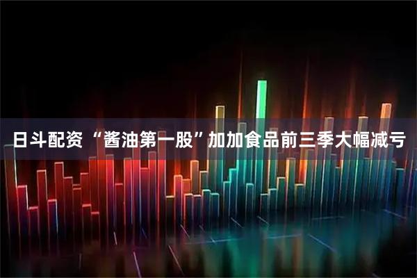 日斗配资 “酱油第一股”加加食品前三季大幅减亏