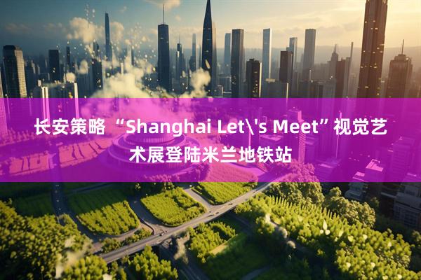 长安策略 “Shanghai Let's Meet”视觉艺术展登陆米兰地铁站