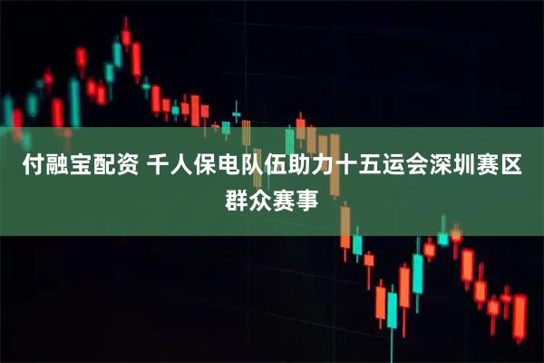 付融宝配资 千人保电队伍助力十五运会深圳赛区群众赛事