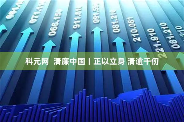 科元网  清廉中国丨正以立身 清逾千仞