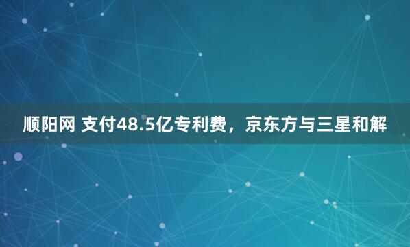 顺阳网 支付48.5亿专利费，京东方与三星和解