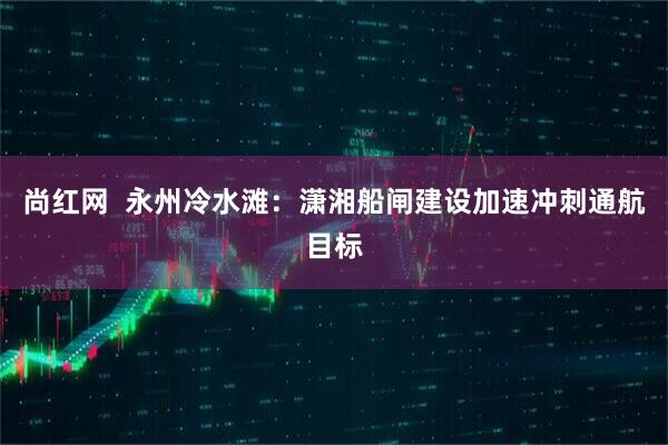 尚红网  永州冷水滩：潇湘船闸建设加速冲刺通航目标