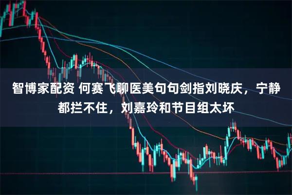 智博家配资 何赛飞聊医美句句剑指刘晓庆，宁静都拦不住，刘嘉玲和节目组太坏