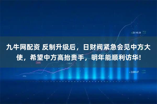 九牛网配资 反制升级后，日财阀紧急会见中方大使，希望中方高抬贵手，明年能顺利访华!