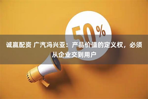 诚赢配资 广汽冯兴亚：产品价值的定义权，必须从企业交到用户